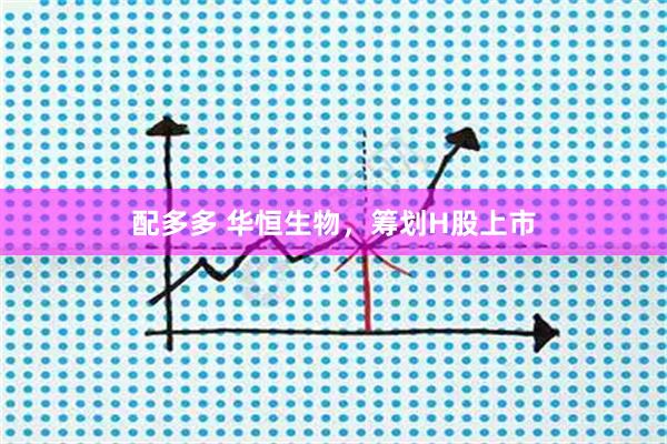 配多多 华恒生物，筹划H股上市