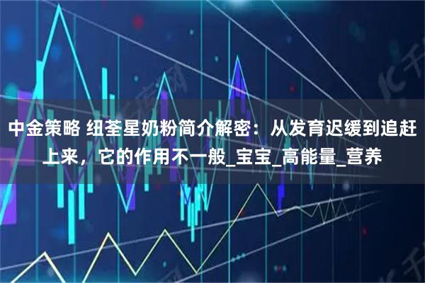 中金策略 纽荃星奶粉简介解密：从发育迟缓到追赶上来，它的作用不一般_宝宝_高能量_营养