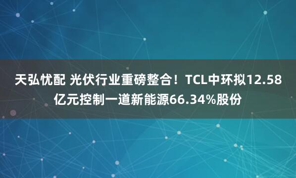 天弘忧配 光伏行业重磅整合！TCL中环拟12.58亿元控制一道新能源66.34%股份