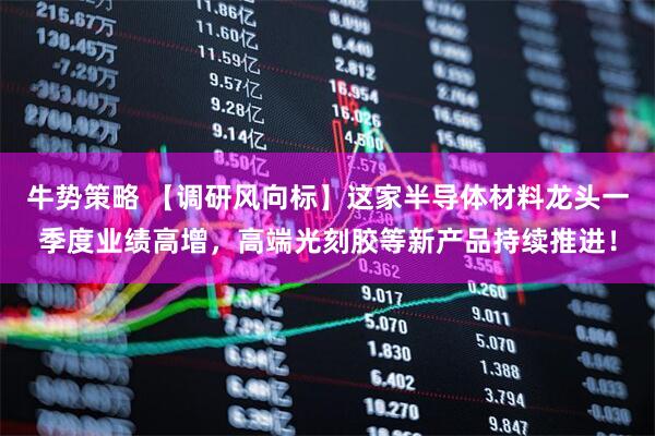 牛势策略 【调研风向标】这家半导体材料龙头一季度业绩高增，高端光刻胶等新产品持续推进！