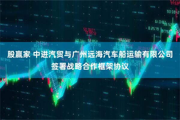 股赢家 中进汽贸与广州远海汽车船运输有限公司签署战略合作框架协议