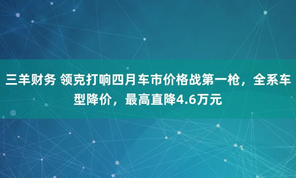 三羊财务 领克打响四月车市价格战第一枪,全系车型降价,最高直降4.6万元