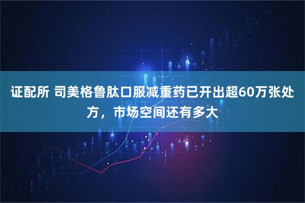 证配所 司美格鲁肽口服减重药已开出超60万张处方，市场空间还有多大
