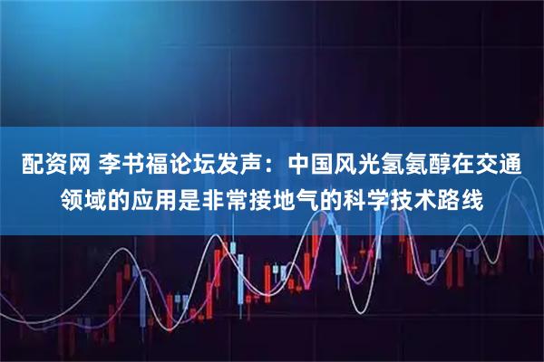 配资网 李书福论坛发声:中国风光氢氨醇在交通领域的应用是非常接地气的科学技术路线