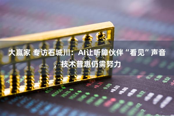 大赢家 专访石城川:AI让听障伙伴“看见”声音,技术普惠仍需努力